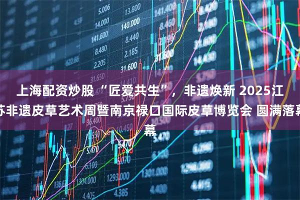 上海配资炒股 “匠爱共生”,非遗焕新 2025江苏非遗皮草艺术周暨南京禄口国际皮草博览会 圆满落幕
