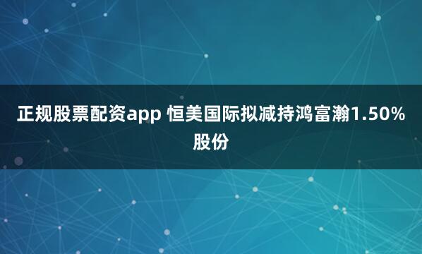 正规股票配资app 恒美国际拟减持鸿富瀚1.50%股份