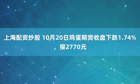 上海配资炒股 10月20日鸡蛋期货收盘下跌1.74%，报2770元