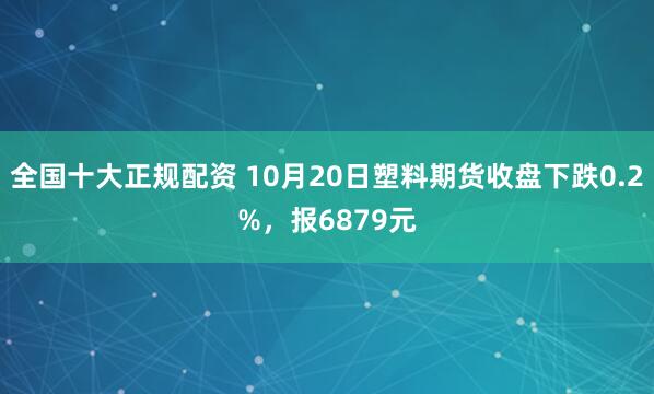 全国十大正规配资 10月20日塑料期货收盘下跌0.2%，报6879元