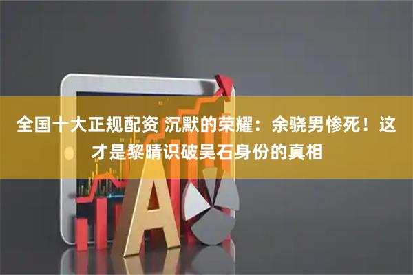 全国十大正规配资 沉默的荣耀：余骁男惨死！这才是黎晴识破吴石身份的真相