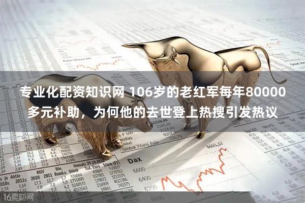 专业化配资知识网 106岁的老红军每年80000多元补助，为何他的去世登上热搜引发热议