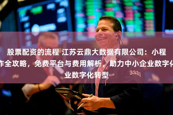 股票配资的流程 江苏云鼎大数据有限公司：小程序制作全攻略，免费平台与费用解析，助力中小企业数字化转型