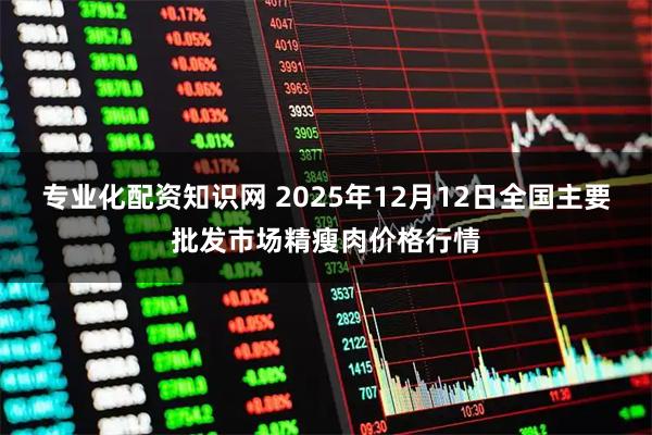 专业化配资知识网 2025年12月12日全国主要批发市场精瘦肉价格行情
