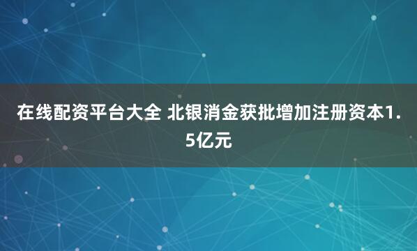 在线配资平台大全 北银消金获批增加注册资本1.5亿元