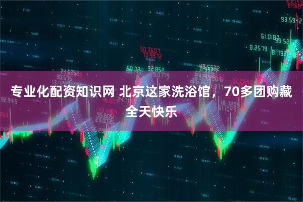 专业化配资知识网 北京这家洗浴馆，70多团购藏全天快乐