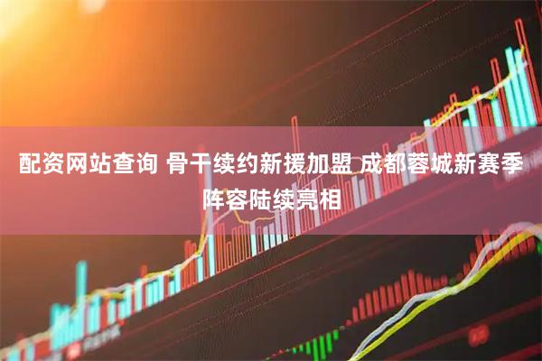 配资网站查询 骨干续约新援加盟 成都蓉城新赛季阵容陆续亮相