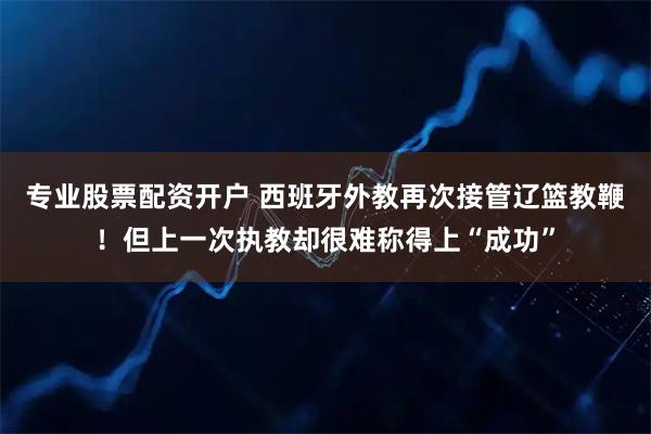 专业股票配资开户 西班牙外教再次接管辽篮教鞭！但上一次执教却很难称得上“成功”