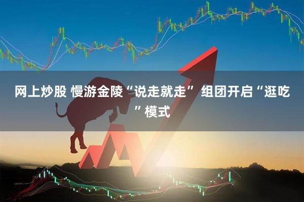 网上炒股 慢游金陵“说走就走” 组团开启“逛吃”模式