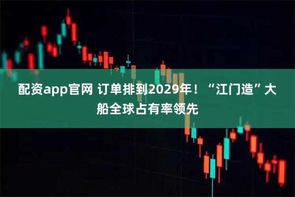 配资app官网 订单排到2029年！“江门造”大船全球占有率领先