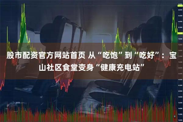 股市配资官方网站首页 从“吃饱”到“吃好”：宝山社区食堂变身“健康充电站”