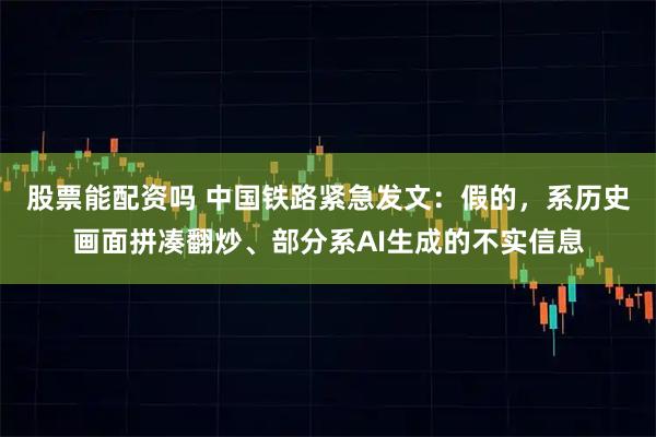 股票能配资吗 中国铁路紧急发文:假的,系历史画面拼凑翻炒、部分系AI生成的不实信息