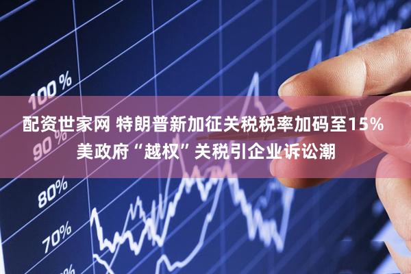 配资世家网 特朗普新加征关税税率加码至15% 美政府“越权”关税引企业诉讼潮