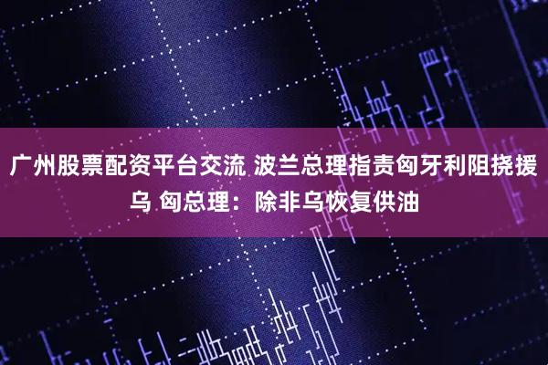 广州股票配资平台交流 波兰总理指责匈牙利阻挠援乌 匈总理：除非乌恢复供油