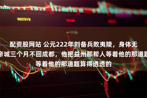 配资股网站 公元222年刘备兵败夷陵,身体无恙却死守白帝城三个月不回成都,他把益州那帮人等着他的那道题算得透透的