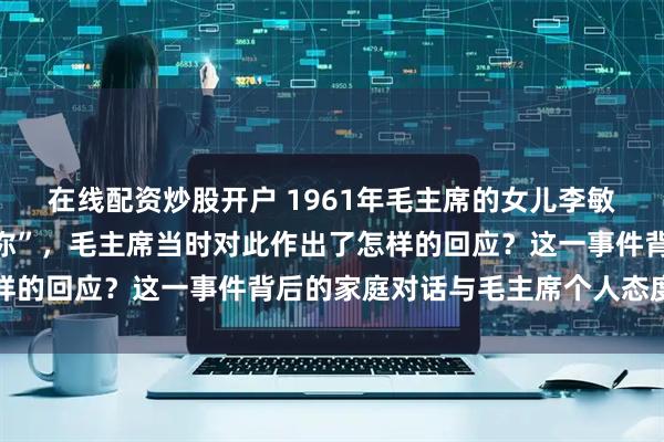 在线配资炒股开户 1961年毛主席的女儿李敏向毛主席反映“有人骂你”,毛主席当时对此作出了怎样的回应?这一事件背后的家庭对话与毛主席个人态度解析