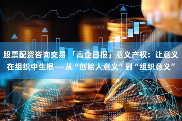 股票配资咨询交易 「高企日报」意义产权:让意义在组织中生根——从“创始人意义”到“组织意义”