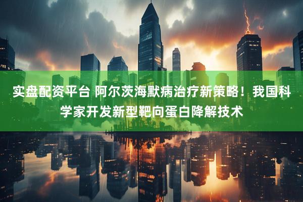实盘配资平台 阿尔茨海默病治疗新策略！我国科学家开发新型靶向蛋白降解技术