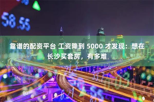靠谱的配资平台 工资降到 5000 才发现:想在长沙买套房,有多难