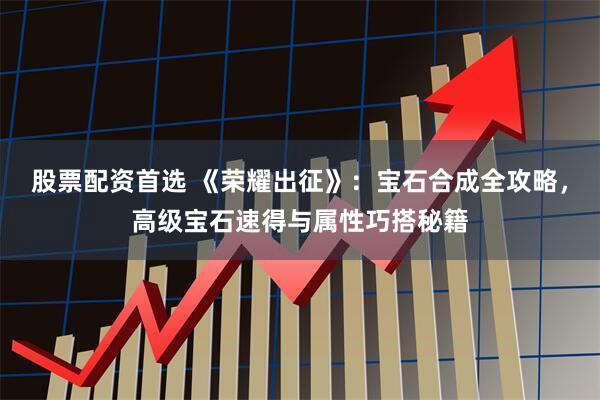 股票配资首选 《荣耀出征》：宝石合成全攻略，高级宝石速得与属性巧搭秘籍