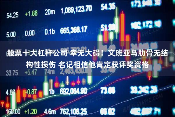 股票十大杠杆公司 幸无大碍！文班亚马肋骨无结构性损伤 名记相信他肯定获评奖资格