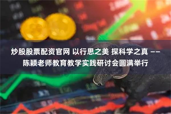 炒股股票配资官网 以行思之美 探科学之真 ——陈颖老师教育教学实践研讨会圆满举行