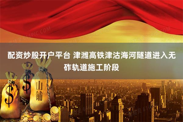 配资炒股开户平台 津潍高铁津沽海河隧道进入无砟轨道施工阶段